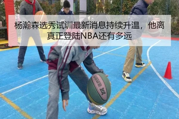 杨瀚森选秀试训最新消息持续升温，他离真正登陆NBA还有多远